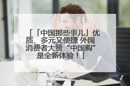 「中国那些事儿」优质、多元又便捷 外国消费者大赞“中国购”是全新体验！
