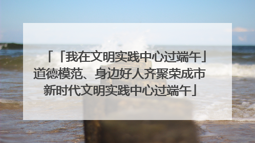 「我在文明实践中心过端午」道德模范、身边好人齐聚荣成市新时代文明实践中心过端午