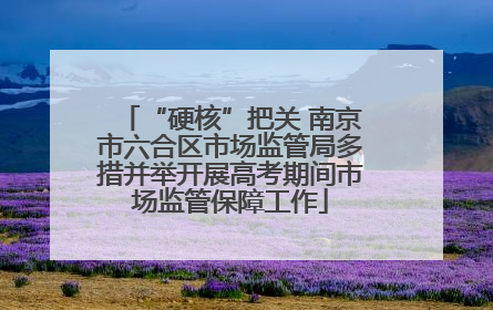 “硬核”把关 南京市六合区市场监管局多措并举开展高考期间市场监管保障工作