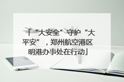 “大安全”守护“大平安”，郑州航空港区明港办事处在行动