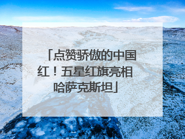 点赞骄傲的中国红！五星红旗亮相哈萨克斯坦