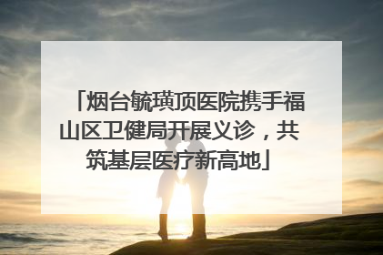 烟台毓璜顶医院携手福山区卫健局开展义诊，共筑基层医疗新高地