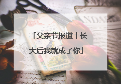 父亲节报道丨长大后我就成了你