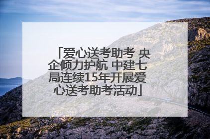 爱心送考助考 央企倾力护航 中建七局连续15年开展爱心送考助考活动