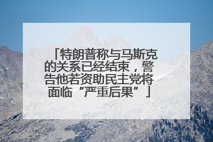 特朗普称与马斯克的关系已经结束，警告他若资助民主党将面临“严重后果”