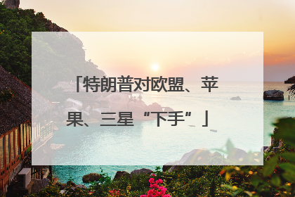 特朗普对欧盟、苹果、三星“下手”