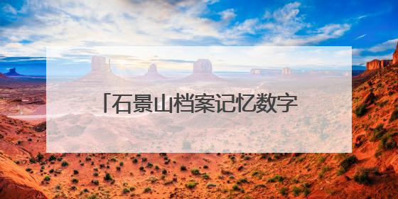 石景山档案记忆数字展上线，展示全区历史人文与蝶变复兴历程