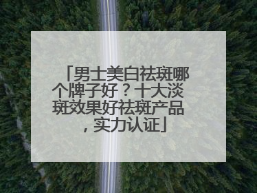男士美白祛斑哪个牌子好？十大淡斑效果好祛斑产品，实力认证