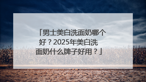 男士美白洗面奶哪个好？2025年美白洗面奶什么牌子好用？