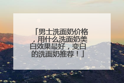 男士洗面奶价格，用什么洗面奶美白效果最好，变白的洗面奶推荐！