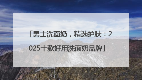 男士洗面奶，精选护肤：2025十款好用洗面奶品牌