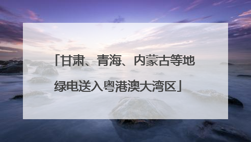 甘肃、青海、内蒙古等地绿电送入粤港澳大湾区