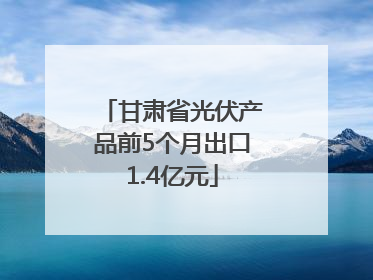 甘肃省光伏产品前5个月出口1.4亿元