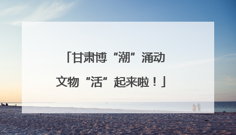 甘肃博“潮”涌动 文物“活”起来啦！