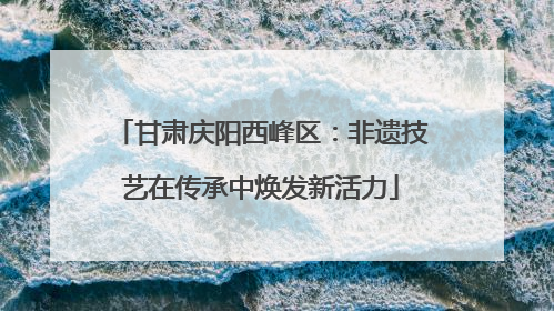 甘肃庆阳西峰区：非遗技艺在传承中焕发新活力