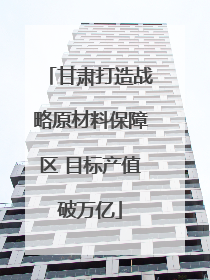 甘肃打造战略原材料保障区 目标产值破万亿