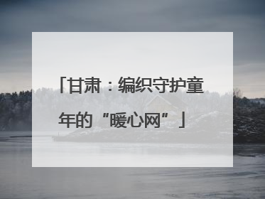 甘肃：编织守护童年的“暖心网”