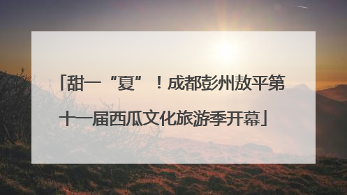 甜一“夏”！成都彭州敖平第十一届西瓜文化旅游季开幕