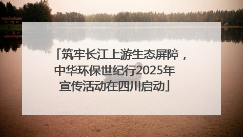 筑牢长江上游生态屏障，中华环保世纪行2025年宣传活动在四川启动