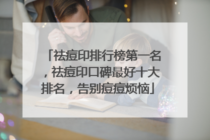 祛痘印排行榜第一名，祛痘印口碑最好十大排名，告别痘痘烦恼