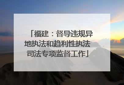 福建：督导违规异地执法和趋利性执法司法专项监督工作