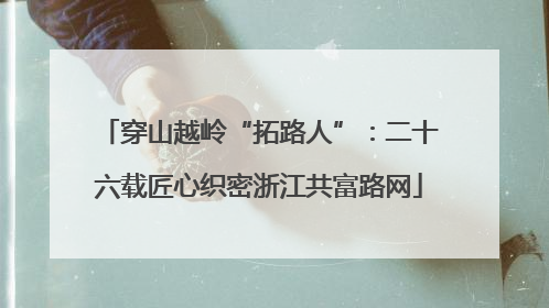 穿山越岭“拓路人”：二十六载匠心织密浙江共富路网