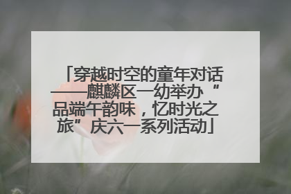 穿越时空的童年对话——麒麟区一幼举办“品端午韵味，忆时光之旅”庆六一系列活动