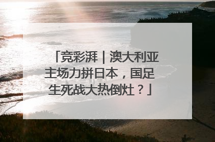 竞彩湃｜澳大利亚主场力拼日本，国足生死战大热倒灶？