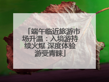 端午临近旅游市场升温：入境游持续火爆 深度体验游受青睐