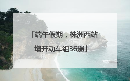 端午假期，株洲西站增开动车组36趟