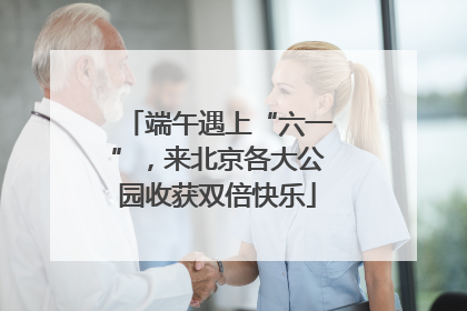 端午遇上“六一”，来北京各大公园收获双倍快乐