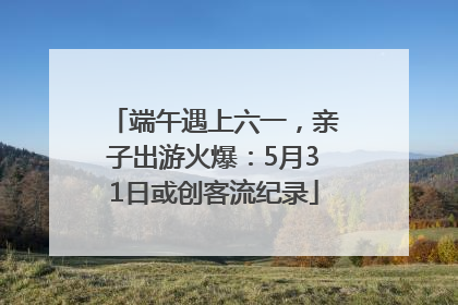 端午遇上六一，亲子出游火爆：5月31日或创客流纪录