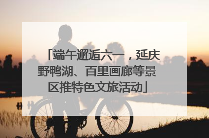 端午邂逅六一，延庆野鸭湖、百里画廊等景区推特色文旅活动