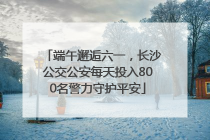 端午邂逅六一，长沙公交公安每天投入800名警力守护平安