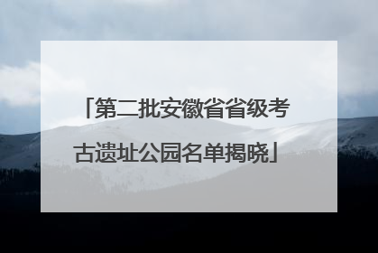第二批安徽省省级考古遗址公园名单揭晓