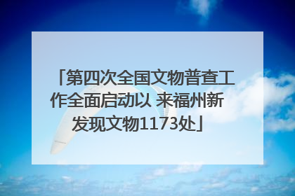 第四次全国文物普查工作全面启动以 来福州新发现文物1173处