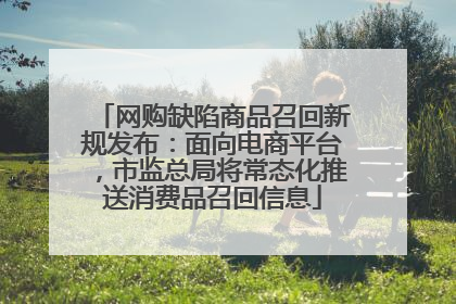 网购缺陷商品召回新规发布：面向电商平台，市监总局将常态化推送消费品召回信息
