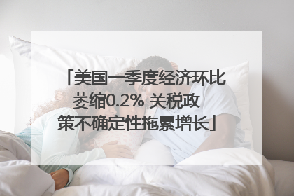 美国一季度经济环比萎缩0.2% 关税政策不确定性拖累增长