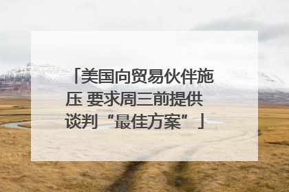 美国向贸易伙伴施压 要求周三前提供谈判“最佳方案”
