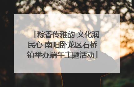 粽香传雅韵 文化润民心 南阳卧龙区石桥镇举办端午主题活动