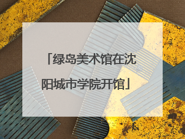 绿岛美术馆在沈阳城市学院开馆