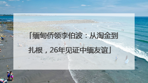 缅甸侨领李伯波：从淘金到扎根，26年见证中缅友谊