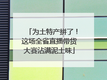 为土特产拼了！这场全省直播带货大赛沾满泥土味