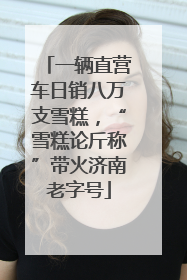 一辆直营车日销八万支雪糕，“雪糕论斤称”带火济南老字号