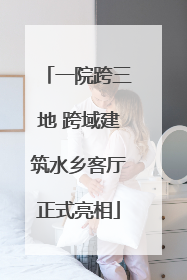 一院跨三地 跨域建筑水乡客厅正式亮相