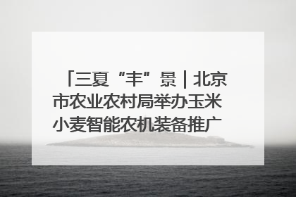 三夏“丰”景｜北京市农业农村局举办玉米小麦智能农机装备推广“田间日”活动