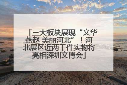 三大板块展现“文华燕赵 美丽河北”！河北展区近两千件实物将亮相深圳文博会