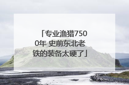 专业渔猎7500年 史前东北老铁的装备太硬了