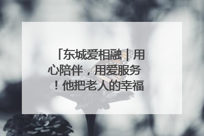 东城爱相融｜用心陪伴，用爱服务！他把老人的幸福感当“大事儿”