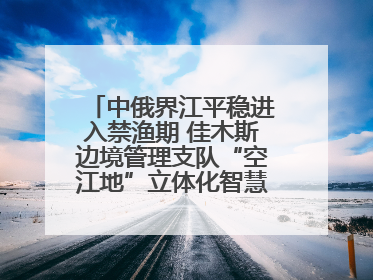 中俄界江平稳进入禁渔期 佳木斯边境管理支队“空江地”立体化智慧监管护航